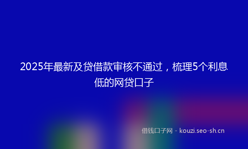 2025年最新及贷借款审核不通过，梳理5个利息低的网贷口子