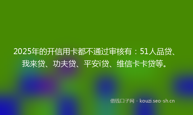 2025年的开信用卡都不通过审核有：51人品贷、我来贷、功夫贷、平安i贷、维信卡卡贷等。