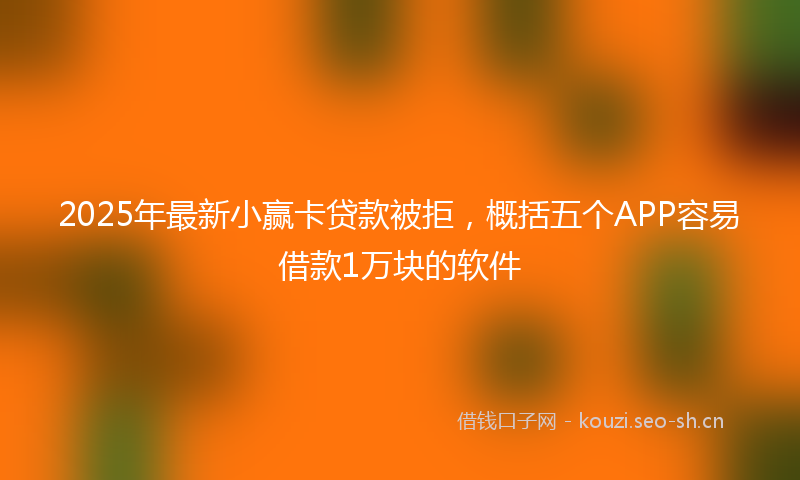 2025年最新小赢卡贷款被拒，概括五个APP容易借款1万块的软件