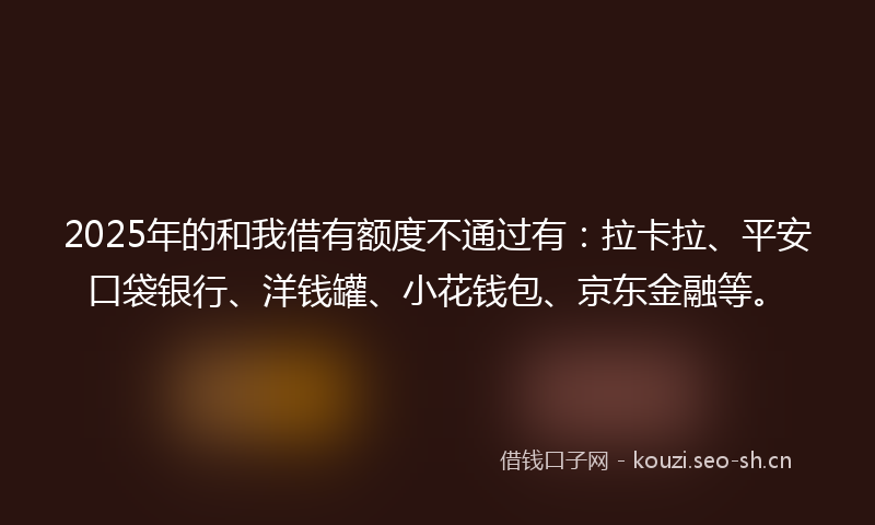 2025年的和我借有额度不通过有：拉卡拉、平安口袋银行、洋钱罐、小花钱包、京东金融等。