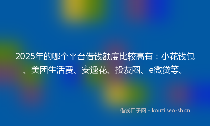 2025年的哪个平台借钱额度比较高有：小花钱包、美团生活费、安逸花、投友圈、e微贷等。