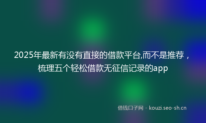 2025年最新有没有直接的借款平台,而不是推荐，梳理五个轻松借款无征信记录的app