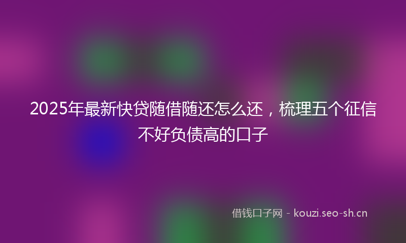 2025年最新快贷随借随还怎么还，梳理五个征信不好负债高的口子