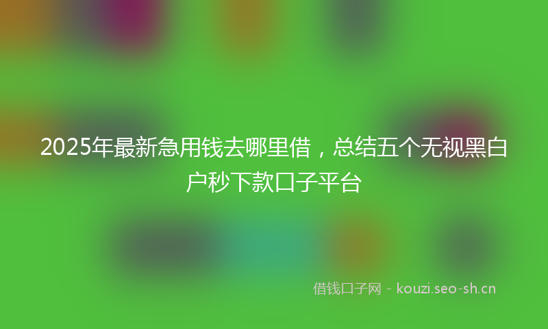 2025年最新急用钱去哪里借，总结五个无视黑白户秒下款口子平台