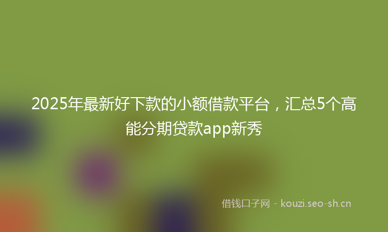 2025年最新好下款的小额借款平台，汇总5个高能分期贷款app新秀