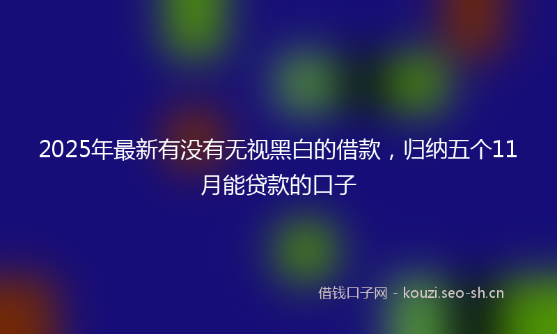 2025年最新有没有无视黑白的借款，归纳五个11月能贷款的口子