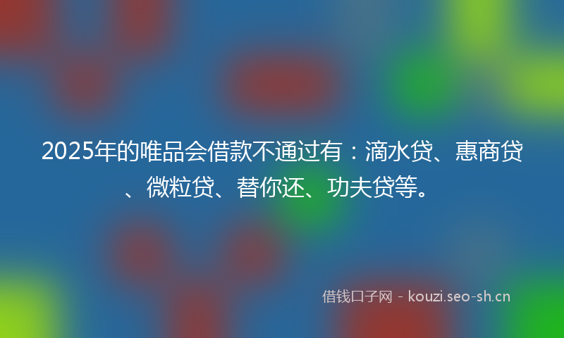 2025年的唯品会借款不通过有：滴水贷、惠商贷、微粒贷、替你还、功夫贷等。