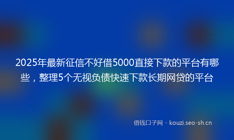 2025年最新征信不好借5000直接下款的平台有哪些，整理5个无视负债快速下款长期网贷的平台