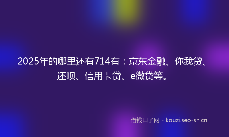 2025年的哪里还有714有：京东金融、你我贷、还呗、信用卡贷、e微贷等。
