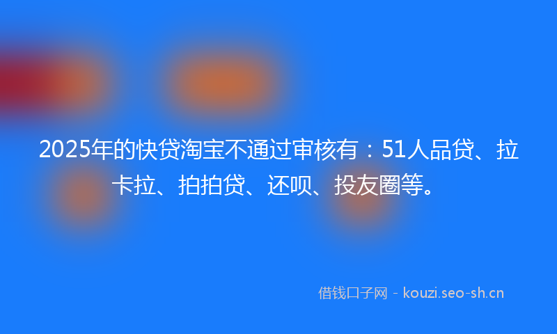 2025年的快贷淘宝不通过审核有：51人品贷、拉卡拉、拍拍贷、还呗、投友圈等。