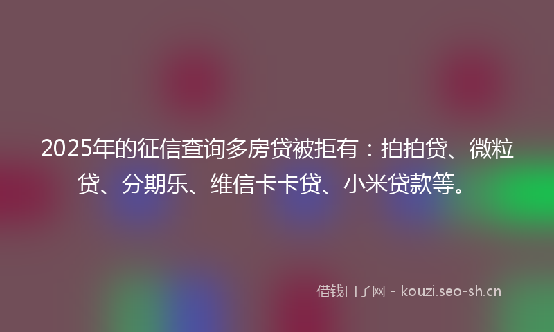 2025年的征信查询多房贷被拒有：拍拍贷、微粒贷、分期乐、维信卡卡贷、小米贷款等。