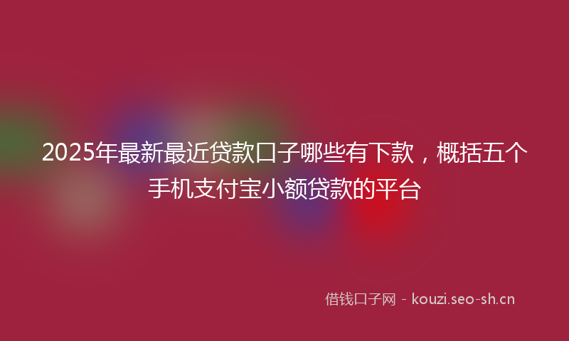 2025年最新最近贷款口子哪些有下款，概括五个手机支付宝小额贷款的平台