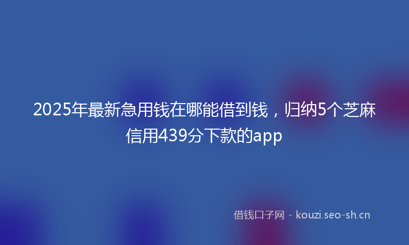 2025年最新急用钱在哪能借到钱，归纳5个芝麻信用439分下款的app