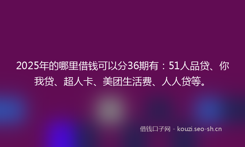 2025年的哪里借钱可以分36期有：51人品贷、你我贷、超人卡、美团生活费、人人贷等。