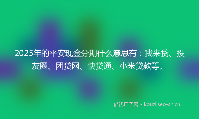 2025年的平安现金分期什么意思有：我来贷、投友圈、团贷网、快贷通、小米贷款等。