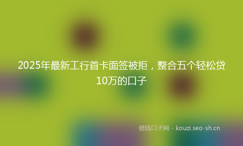 2025年最新工行首卡面签被拒，整合五个轻松贷10万的口子