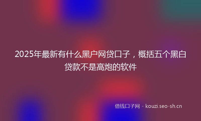 2025年最新有什么黑户网贷口子，概括五个黑白贷款不是高炮的软件