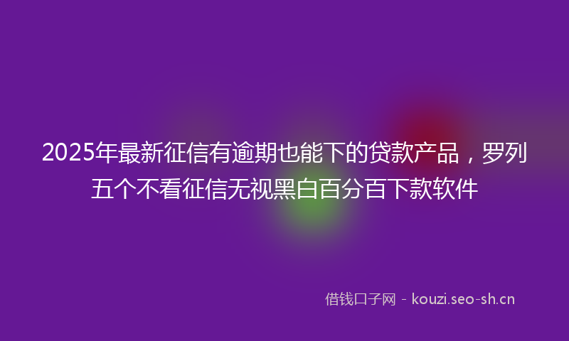 2025年最新征信有逾期也能下的贷款产品，罗列五个不看征信无视黑白百分百下款软件