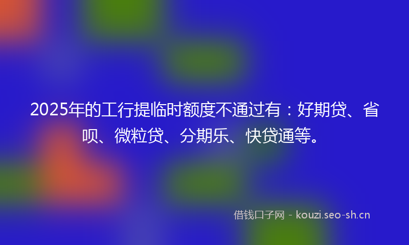 2025年的工行提临时额度不通过有：好期贷、省呗、微粒贷、分期乐、快贷通等。