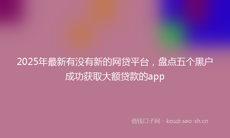 2025年最新有没有新的网贷平台，盘点五个黑户成功获取大额贷款的app