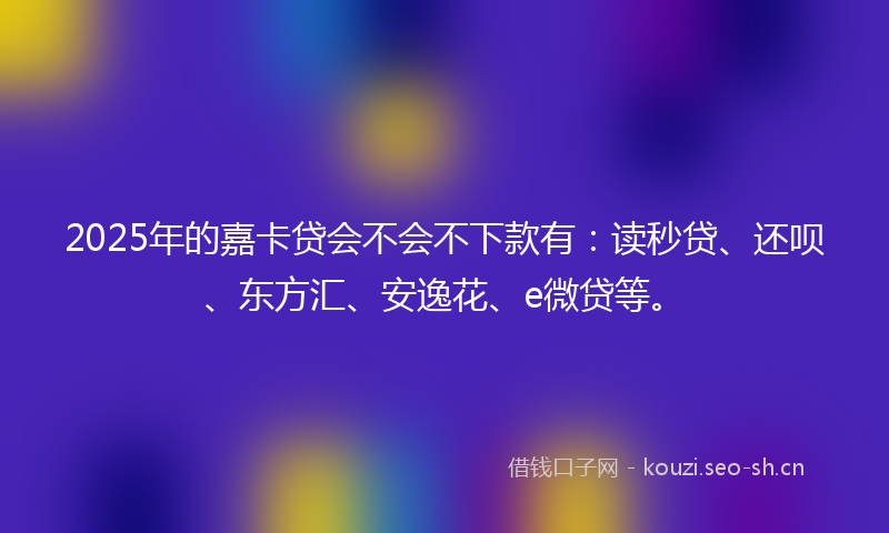 2025年的嘉卡贷会不会不下款有：读秒贷、还呗、东方汇、安逸花、e微贷等。