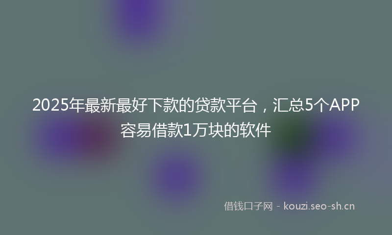 2025年最新最好下款的贷款平台，汇总5个APP容易借款1万块的软件