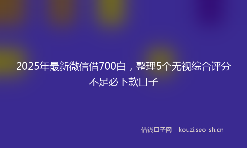 2025年最新微信借700白，整理5个无视综合评分不足必下款口子