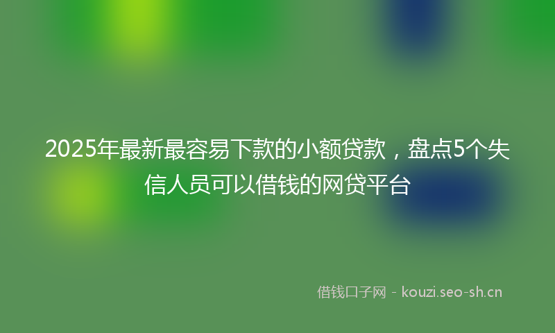 2025年最新最容易下款的小额贷款，盘点5个失信人员可以借钱的网贷平台