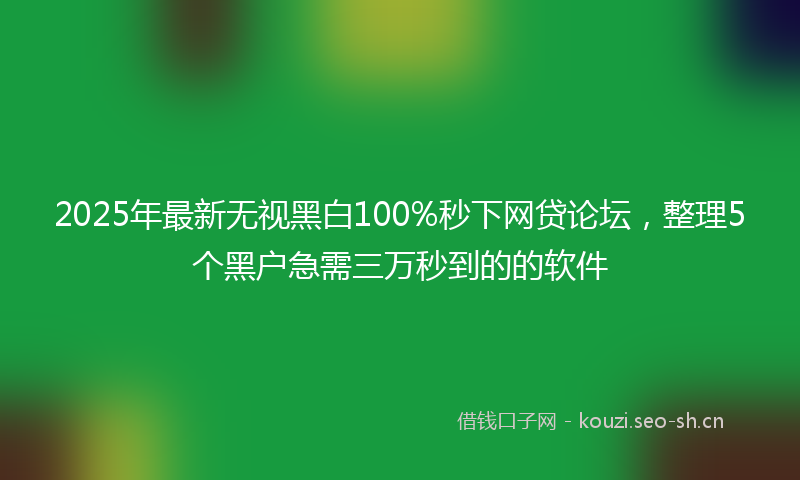 2025年最新无视黑白100%秒下网贷论坛，整理5个黑户急需三万秒到的的软件