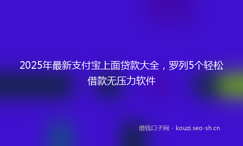 2025年最新支付宝上面贷款大全，罗列5个轻松借款无压力软件