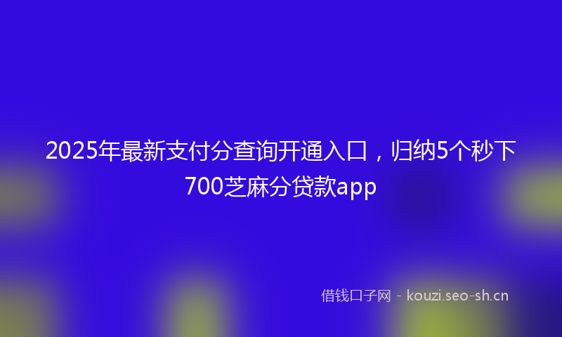 2025年最新支付分查询开通入口，归纳5个秒下700芝麻分贷款app