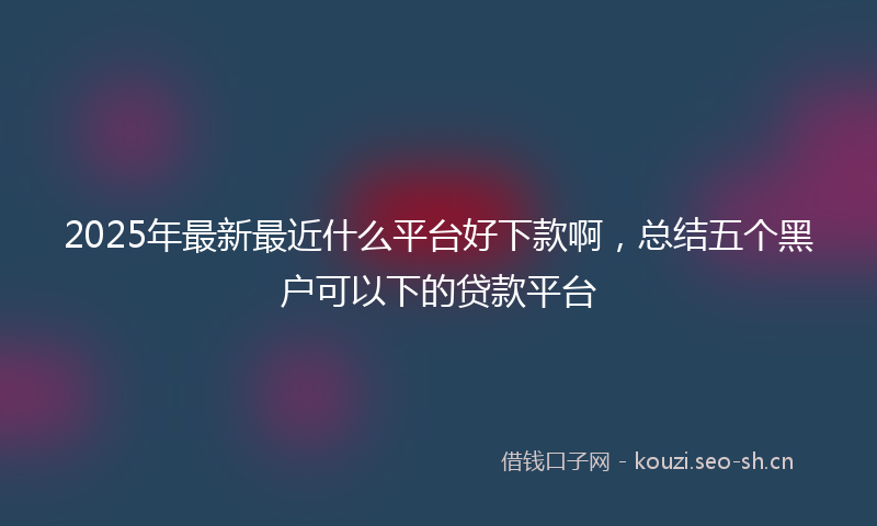 2025年最新最近什么平台好下款啊，总结五个黑户可以下的贷款平台