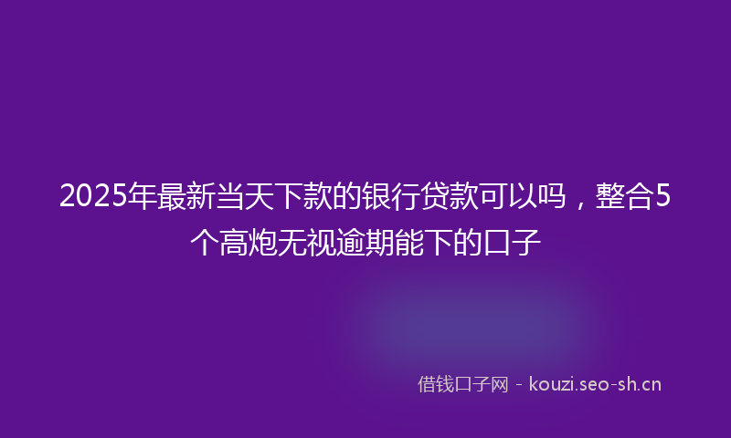 2025年最新当天下款的银行贷款可以吗，整合5个高炮无视逾期能下的口子