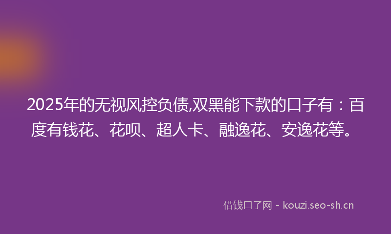 2025年的无视风控负债,双黑能下款的口子有：百度有钱花、花呗、超人卡、融逸花、安逸花等。
