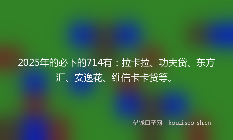 2025年的必下的714有:拉卡拉、功夫贷、东方汇、安逸花、维信卡卡贷等。