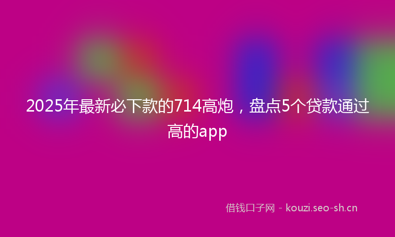 2025年最新必下款的714高炮，盘点5个贷款通过高的app
