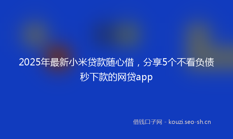 2025年最新小米贷款随心借,分享5个不看负债秒下款的网贷app