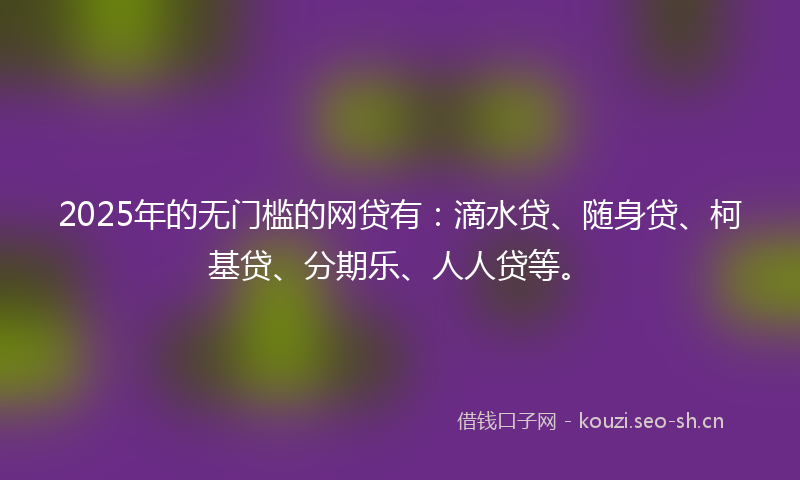 2025年的无门槛的网贷有：滴水贷、随身贷、柯基贷、分期乐、人人贷等。