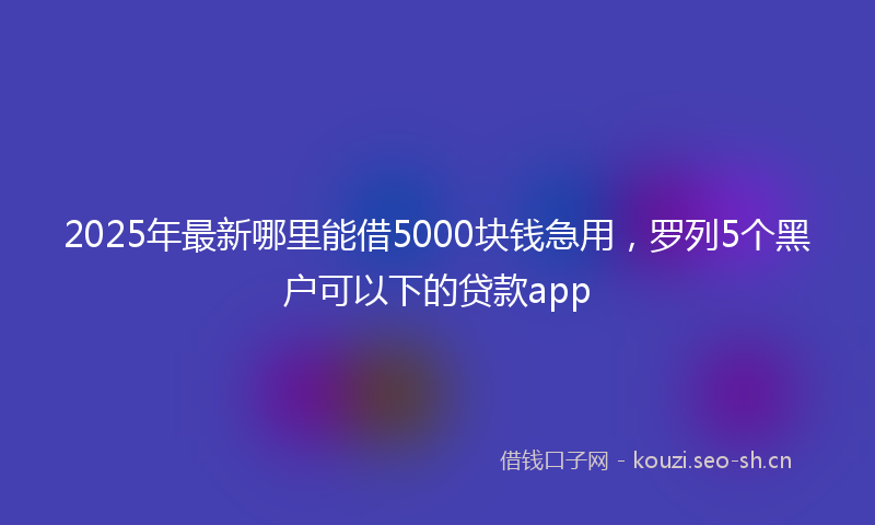 2025年最新哪里能借5000块钱急用，罗列5个黑户可以下的贷款app