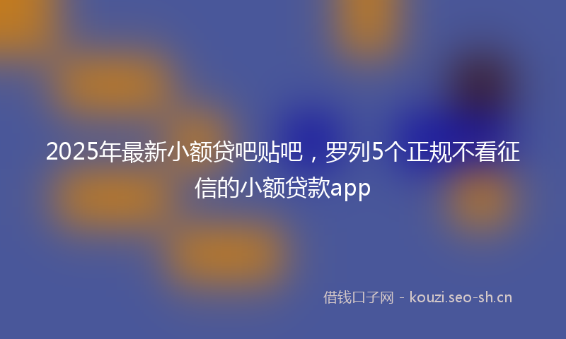 2025年最新小额贷吧贴吧，罗列5个正规不看征信的小额贷款app