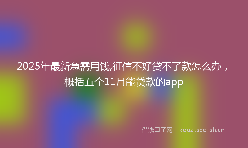 2025年最新急需用钱,征信不好贷不了款怎么办，概括五个11月能贷款的app