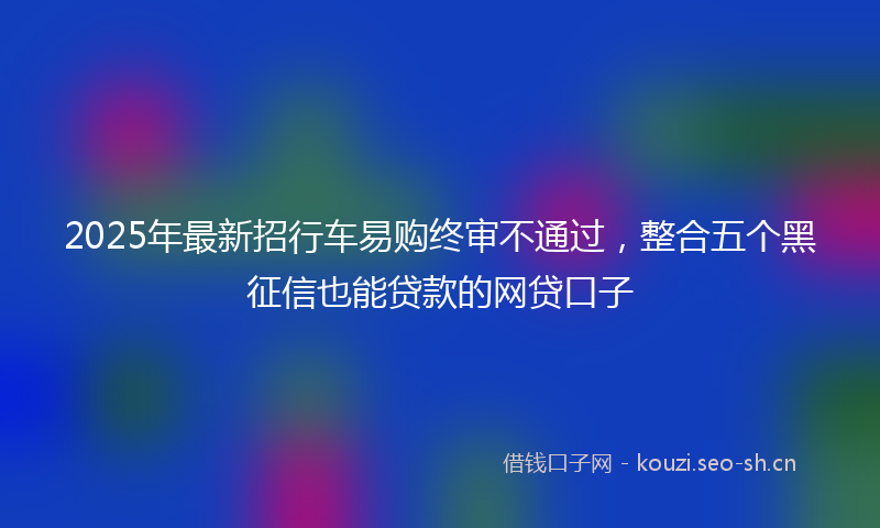 2025年最新招行车易购终审不通过，整合五个黑征信也能贷款的网贷口子