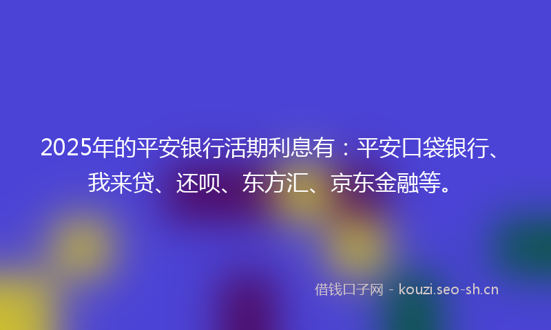 2025年的平安银行活期利息有：平安口袋银行、我来贷、还呗、东方汇、京东金融等。