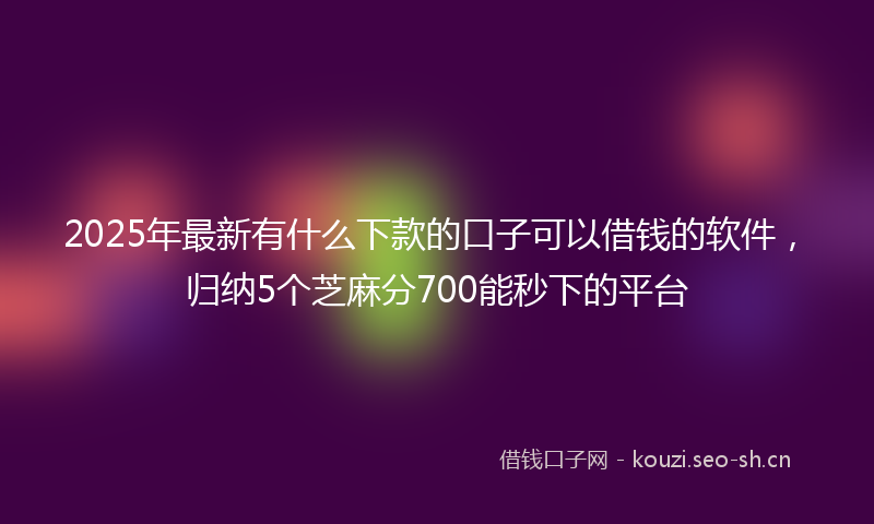 2025年最新有什么下款的口子可以借钱的软件，归纳5个芝麻分700能秒下的平台
