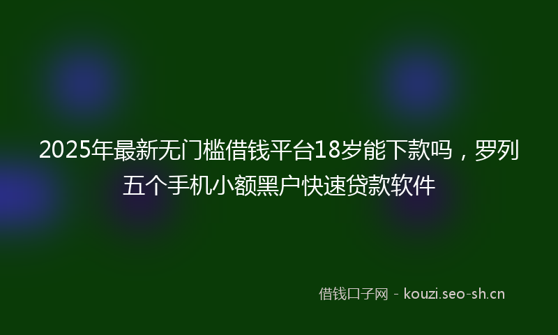 2025年最新无门槛借钱平台18岁能下款吗，罗列五个手机小额黑户快速贷款软件