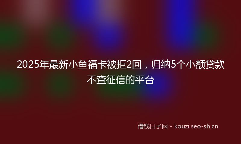 2025年最新小鱼福卡被拒2回，归纳5个小额贷款不查征信的平台
