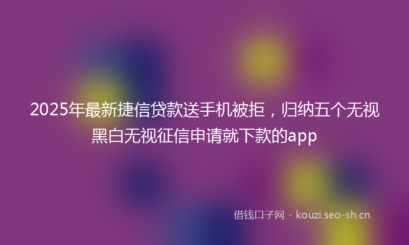 2025年最新捷信贷款送手机被拒，归纳五个无视黑白无视征信申请就下款的app