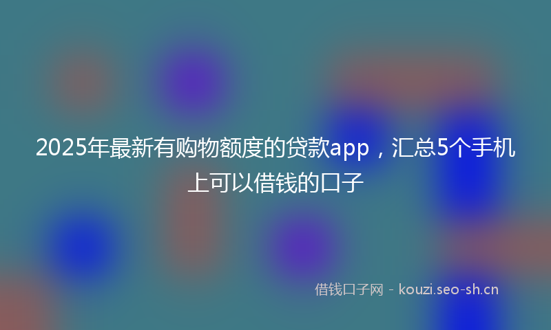 2025年最新有购物额度的贷款app，汇总5个手机上可以借钱的口子