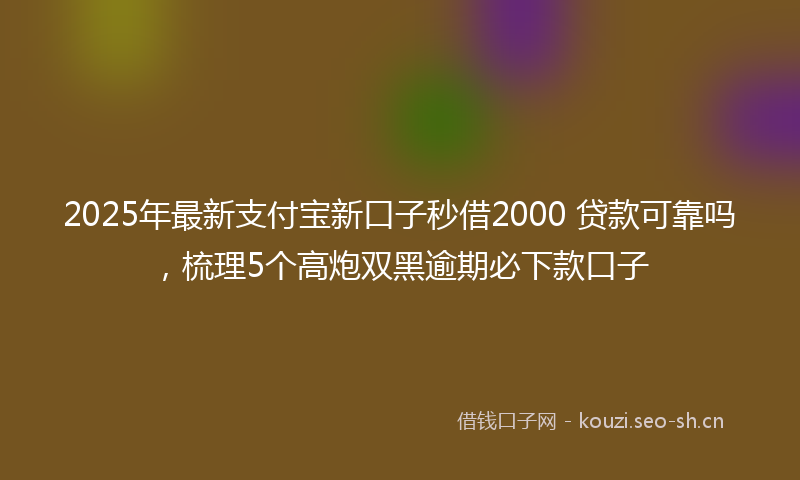 2025年最新支付宝新口子秒借2000 贷款可靠吗，梳理5个高炮双黑逾期必下款口子