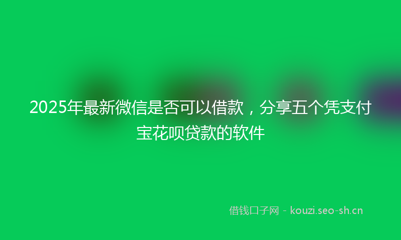2025年最新微信是否可以借款，分享五个凭支付宝花呗贷款的软件
